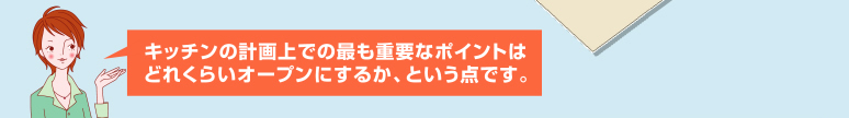 キッチンの計画上での最も重要なポイントは、どれくらいオープンにするか、という点です。