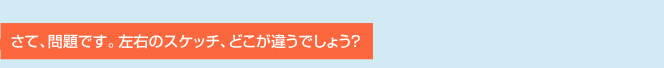 さて、問題です。左右のスケッチ、どこが違うでしょう？