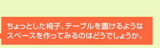 ちょっとした椅子、テーブルを置けるようなスペースを作ってみるのはどうでしょうか？