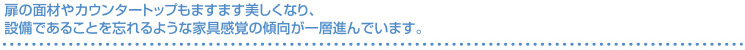 扉の面材やカウンタートップもますます美しくなり、設備であることを忘れるような家具感覚の傾向が一層進んでいます