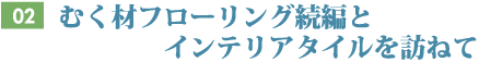 Vol.02 むく材フローリング続編とインテリアタイルを訪ねて