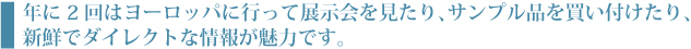 年に2回はヨーロッパに行って展示会を見たり、サンプル品を買い付けたり、新鮮でダイレクトな情報が魅力です