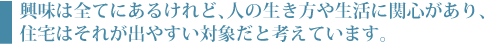 興味は全てにあるけれど、人の生き方や生活に関心があり、住宅はそれが出やすい対象だと考えています