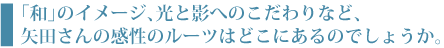 「和」のイメージ、光と影へのこだわりなど、矢田さんの感性のルーツはどこにあるのでしょうか
