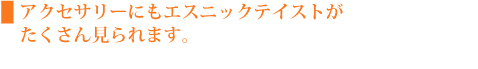 アクセサリーにもエスニックテイストがたくさん見られます。