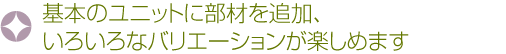 基本のユニットに部材を追加、いろいろなバリエーションが楽しめます