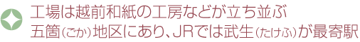 工場は越前和紙の工房などが立ち並ぶ五箇（ごか）地区にあり、JRでは武生（たけふ）が最寄駅