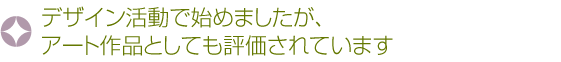デザイン活動で始めましたが、アート作品としても評価されています