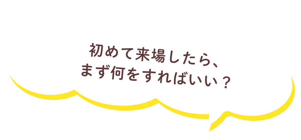 初めて来場したら、まず何をすればいい？