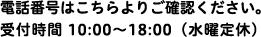 電話番号はこちらよりご確認ください。受付時間 10:00〜18:00（水曜定休）
