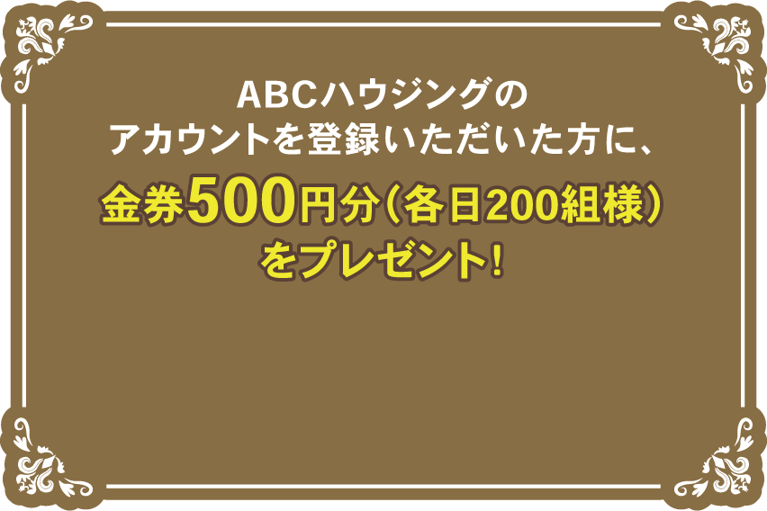 ABCハウジングのアカウント登録をいただいた方に、金券500円分（各日200組様）をプレゼント！