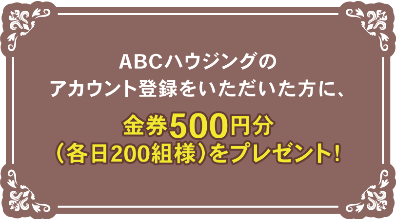 ABCハウジングのアカウント登録をいただいた方に、金券500円分（各日200組様）をプレゼント！