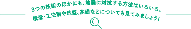 3つの技術のほかにも、地震に対抗する方法はいろいろ。構造・工法別や地盤、基礎などについても見てみましょう！
