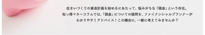 住まいづくりの資金計画を始めるにあたって、悩みがちな「頭金」という存在。知っ得マネーコラムでは、「頭金」についての質問を、ファイナンシャルプランナーがわかりやすくアドバイス!この機会に、一緒に考えてみませんか?
