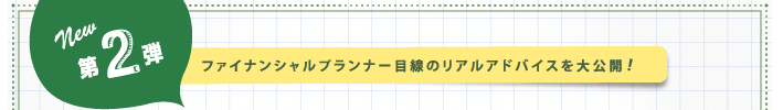 NEW！第2弾：ファイナンシャルプランナー目線のリアルアドバイスを大公開！