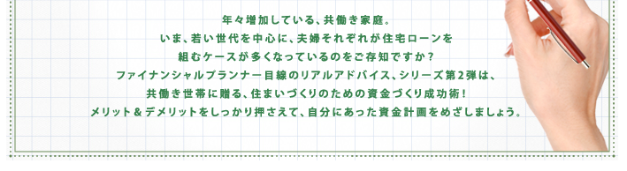 年々増加している、共働き家庭。いま、若い世代を中心に、夫婦それぞれが住宅ローンを組むケースが多くなっているのをご存知ですか?ファイナンシャルプランナー目線んおリアルアドバイス、シリーズ第2弾は、共働き世帯に贈る、住まいづくりのための資金づくり成功術!メリット&デメリットをしっかり押さえて、自分に合った資金計画を目指しましょう。