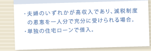 夫婦のいずれかが高収入であり、減税制度 の恩恵を一人分で充分に受けられる場合。/単独の住宅ローンで借入。