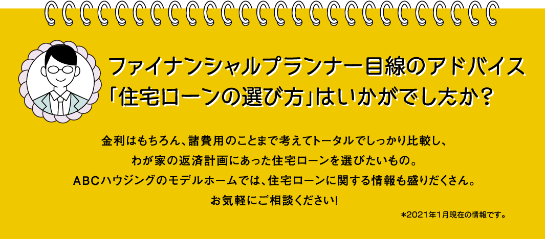 
                                ファイナンシャルプランナー目線のアドバイス「住宅ローンの選び方」はいかがでしたか？
                                金利はもちろん、諸費用のことまで考えてトータルでしっかり比較し、わが家の返済計画にあった住宅ローンを選びたいもの。ABCハウジングのモデルホームでは、住宅ローンに関する情報も盛りだくさん。お気軽にご相談ください！