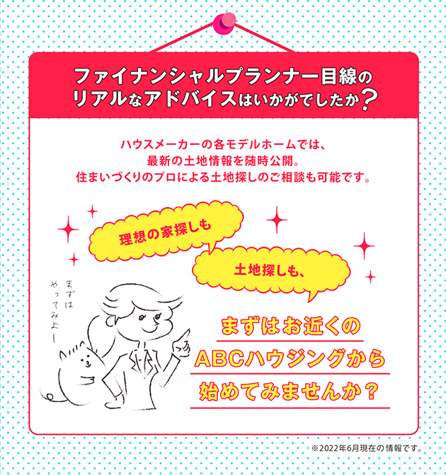 ファイナンシャルプランナー目線のリアルなアドバイスはいかがでしたか?ハウスメーカーの各モデルホームでは、最新の土地情報を随時公開。住まいづくりのプロによる土地探しのご相談も可能です。理想の家探しも土地探しも、まずはお近くのABCハウジングから始めてみませんか？※2018年7月現在の情報です。