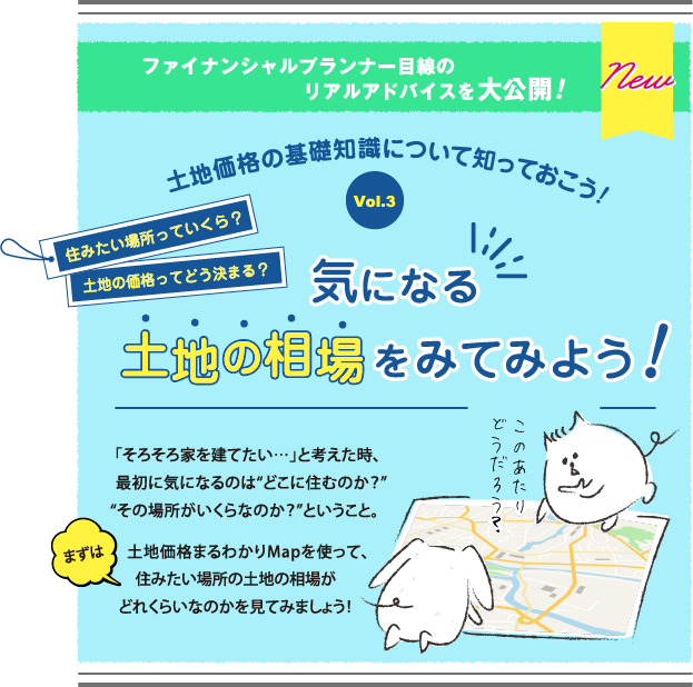 気になる土地の相場をみてみよう! 「そろそろ家を建てたい…」と考えた時、最初に気になるのは“どこに住むのか？”“その場所がいくらなのか？”ということ。まずは土地価格まるわかりMapを使って、住みたい場所の土地の相場がどれくらいなのかを見てみましょう！