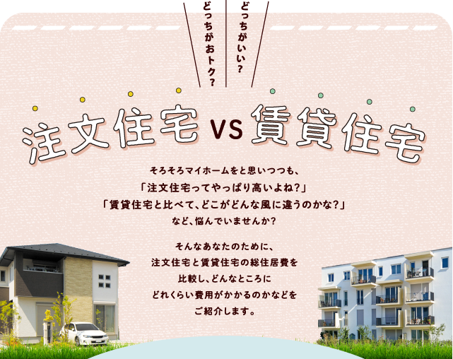 どっちがおトク？どっちがいい？「注文住宅　VS　賃貸住宅」 
            そろそろマイホームをと思いつつも、「注文住宅ってやっぱり高いよね？」「賃貸住宅と比べて、どこがどんな風に違うのかな？」など、悩んでいませんか？そんなあなたのために、注文住宅と賃貸住宅の総住居費を比較し、どんなところにどれくらい費用がかかるのかなどをご紹介します。