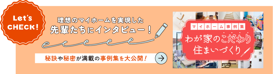 Let's check! 理想のマイホームを実装した先輩たちにインタビュー！～秘訣や秘密が満載の事例集を大公開！～