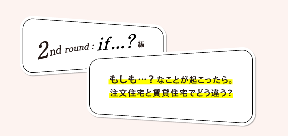2nd round if...? 編: もしも…？ なことが起こったら。注文住宅と賃貸住宅でどう違う？