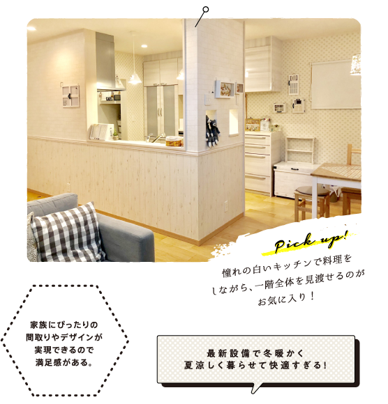 Pick up!憧れの白いキッチンで料理をしながら、一階全体を見渡せるのがお気に入り！
              「家族にぴったりの間取りやデザインが実現できるので満足感がある。」「最新設備で冬暖かく夏涼しく暮らせて快適すぎる！」