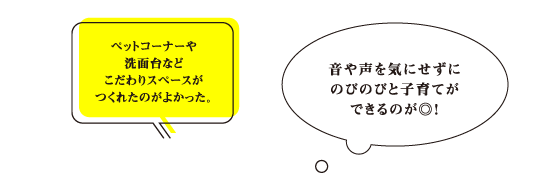 「ペットコーナーや洗面台などこだわりスペースがつくれたのがよかった。」「音や声を気にせずにのびのびと子育てができるのが◎！」