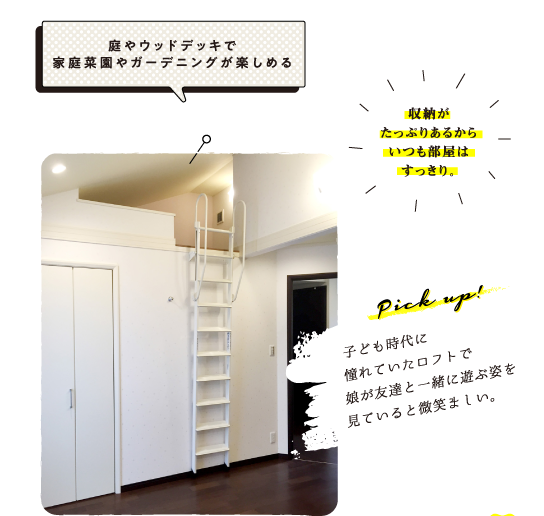 「庭やウッドデッキで家庭菜園やガーデニングが楽しめる」「収納がたっぷりあるからいつも部屋はすっきり。」　Pick up!子ども時代に憧れていたロフトで娘が友達と一緒に遊ぶ姿を見ていると微笑ましい。