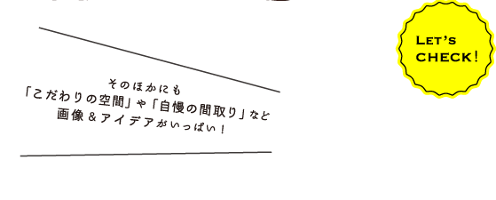 Let’s CHECK！そのほかにも「こだわりの空間」や「自慢の間取り」など画像＆アイデアがいっぱい！