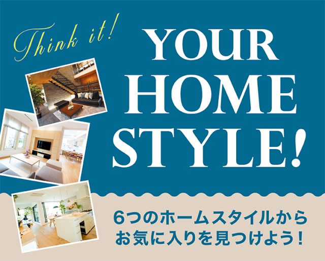 YOUR HOME STYLE! 6つのホームスタイルからお気に入りを見つけよう！