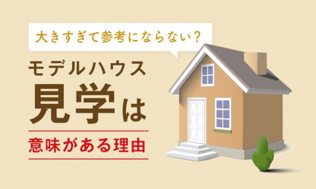 大きすぎて参考にならない？それでもモデルハウス見学は意味がある理由