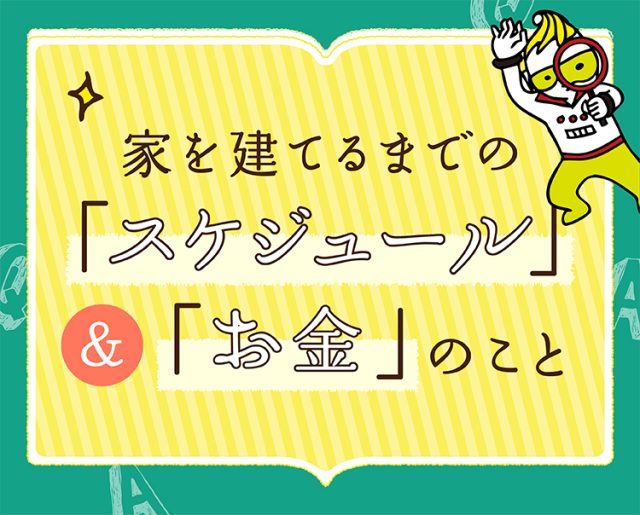 教えて?! どうなる?! 家を建てるまでのスケジュール＆お金のこと