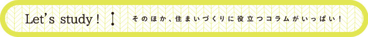 Let’s study! そのほか、住まいづくりに役立つコラムがいっぱい！