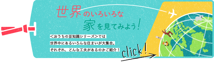 世界のいろいろな家を見てみよう！　＜おうちの豆知識シリーズ＞では世界中にあるいろんな住まいが大集合。ぞれぞれ、どんな工夫があるのかご紹介！