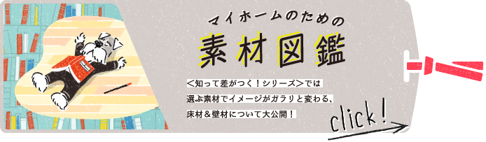 マイホームのための素材図鑑　＜知って差がつく！シリーズ＞では選ぶ素材でイメージがガラリと変わる、床材＆壁材について大公開！