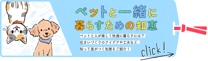 ペットと一緒に暮らすための知恵　ペットと人が楽しく快適に暮らすには？住まいづくりのアイデアや工夫など、知って差がつく知恵をご紹介！
