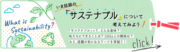 いま話題の「サステナブル」について考えてみよう！ 「サステナブル」って、どんな意味？私たちにできることは？SDGsとの関係は？など、話題の気になるワードを深堀り！