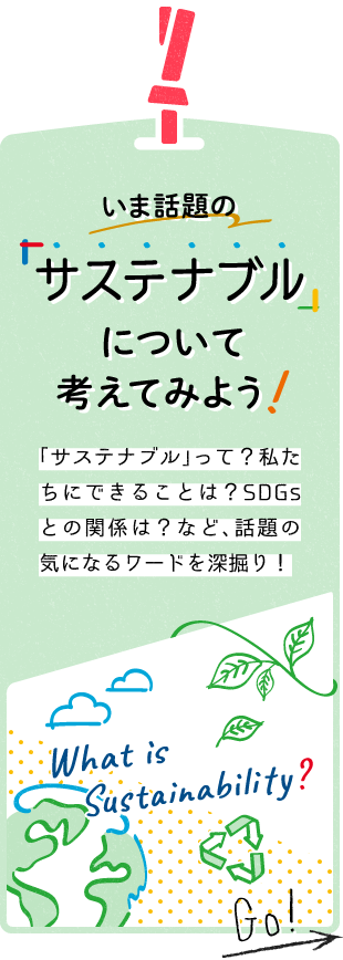 いま話題の「サステナブル」について考えてみよう！ 「サステナブル」って、どんな意味？私たちにできることは？SDGsとの関係は？など、話題の気になるワードを深堀り！