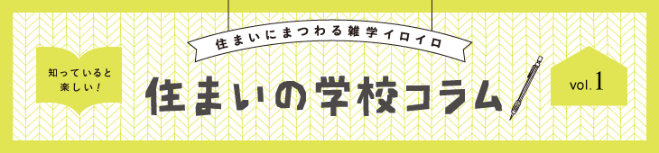 住まいにまつわる雑学イロイロ 知っていると楽しい！ 住まいの学校コラム vol.1