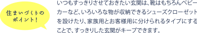 住まいづくりのポイント！ いつもすっきりさせておきたい玄関は、靴はもちろんベビーカーなど、いろいろな物が収納できるシューズクローゼットを設けたり、家族用とお客様用に分けられるタイプにすることで、すっきりした玄関がキープできます。