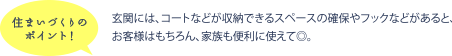 住まいづくりのポイント！ 玄関には、コートなどが収納できるスペースの確保やフックなどがあると、お客様はもちろん、家族も便利に使えて◎。