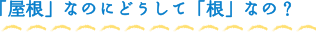 「屋根」なのにどうして「根」なの？