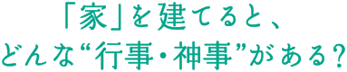 「家」を建てると、どんな&ldquo;行事・神事&rdquo;がある？