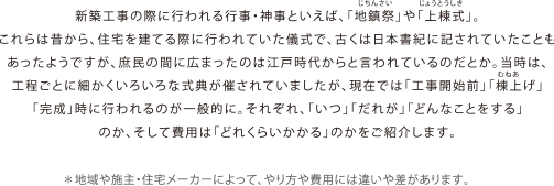 新築工事の際に行われる行事・神事といえば、「地鎮祭」や「上棟式」。これらは昔から、住宅を建てる際に行われていた儀式で、古くは日本書紀に記されていたこともあったようですが、庶民の間に広まったのは江戸時代からと言われているのだとか。当時は、工程ごとに細かくいろいろな式典が催されていましたが、現在では「工事開始前」「棟上げ」「完成」時に行われるのが一般的に。それぞれ、「いつ」「だれが」「どんなことをする」のか、そして費用は「どれくらいかかる」のかをご紹介します。＊地域や施主・住宅メーカーによって、やり方や費用には違いや差があります。