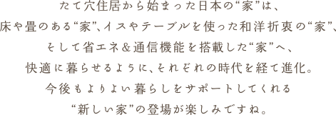 たて穴住居から始まった日本の"家"は、床や畳のある"家"、イスやテーブルを使った和洋折衷の"家"、そして省エネ&通信機能を搭載した"家"へ、快適に暮らせるように、それぞれの時代を経て進化。今後もよりよい暮らしをサポートしてくれる"新しい家"の登場が楽しみですね。