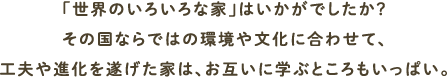 「世界のいろいろな家」はいかがでしたか？その国ならではの環境や文化に合わせて、工夫や進化を遂げた家は、お互いに学ぶところもいっぱい。