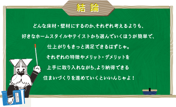 ＜結論＞どんな床材・壁材にするのか、それぞれ考えるよりも、好きなホームスタイルやテイストから選んでいくほうが簡単で、仕上がりもきっと満足できるはずじゃ。それぞれの特徴やメリット・デメリットを上手に取り入れながら、より納得できる住まいづくりを進めていくといいんじゃよ！