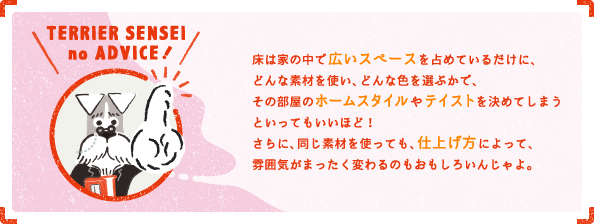 床は家の中で広いスペースを占めているだけに、どんな素材を使い、どんな色を選ぶかで、その部屋のホームスタイルやテイストを決めてしまうといってもいいほど！さらに、同じ素材を使っても、仕上げ方によって、雰囲気がまったく変わるのもおもしろいんじゃよ。